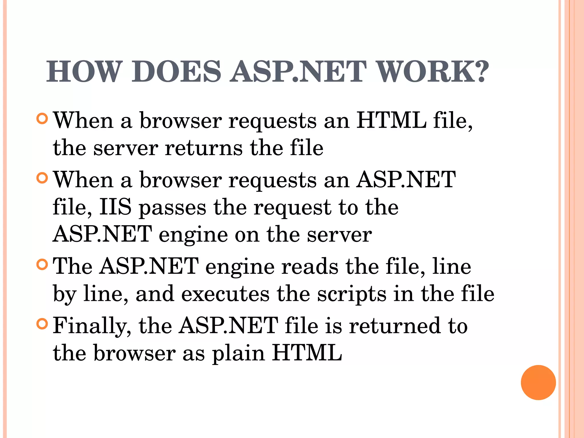 HOW DOES ASP.NET WORK? When a browser requests an HTML file, the server returns the file  When a browser requests an ASP.NET file, IIS passes the request to the ASP.NET engine on the server  The ASP.NET engine reads the file, line by line, and executes the scripts in the file  Finally, the ASP.NET file is returned to the browser as plain HTML  