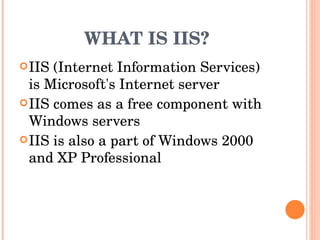 WHAT IS IIS? IIS (Internet Information Services) is Microsoft's Internet server  IIS comes as a free component with Windows servers  IIS is also a part of Windows 2000 and XP Professional  