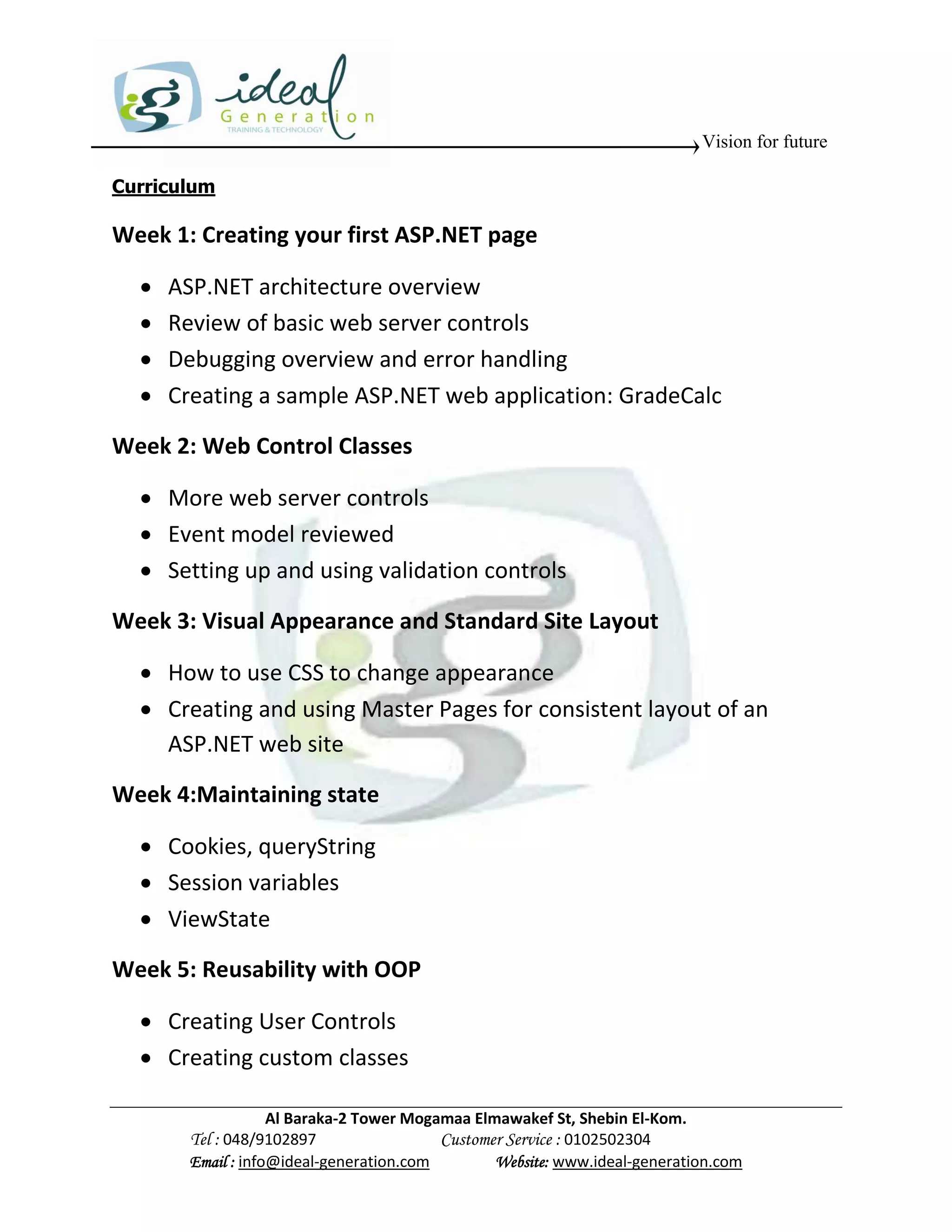 Vision for future

Curriculum

Week 1: Creating your first ASP.NET page

     ASP.NET architecture overview
     Review of basic web server controls
     Debugging overview and error handling
     Creating a sample ASP.NET web application: GradeCalc

Week 2: Web Control Classes

   More web server controls
   Event model reviewed
   Setting up and using validation controls

Week 3: Visual Appearance and Standard Site Layout

   How to use CSS to change appearance
   Creating and using Master Pages for consistent layout of an
    ASP.NET web site

Week 4:Maintaining state

   Cookies, queryString
   Session variables
   ViewState

Week 5: Reusability with OOP

   Creating User Controls
   Creating custom classes

                    Al Baraka-2 Tower Mogamaa Elmawakef St, Shebin El-Kom.
        Tel : 048/9102897                 Customer Service : 0102502304
        Email : info@ideal-generation.com        Website: www.ideal-generation.com
 