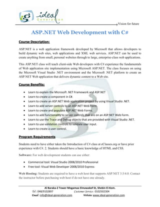 Vision for future

          ASP.NET Web Development with C#
Course Description:

ASP.NET is a web application framework developed by Microsoft that allows developers to
build dynamic web sites, web applications and XML web services. ASP.NET can be used to
create anything from small, personal websites through to large, enterprise-class web applications.

This ASP.NET class will teach client-side Web developers with C# experience the fundamentals
of Web application site implementation using Microsoft ASP.NET. The class focuses on using
the Microsoft Visual Studio .NET environment and the Microsoft .NET platform to create an
ASP.NET Web application that delivers dynamic content to a Web site.

Course Benefits:

      Learn to explain the Microsoft .NET Framework and ASP.NET
      Learn to create a component in C#.
      Learn to create an ASP.NET Web application project by using Visual Studio .NET.
      Learn to add server controls to an ASP.NET Web Form.
      Learn to create and populate ASP.NET Web Forms.
      Learn to add functionality to server controls that are on an ASP.NET Web Form.
      Learn to use the Trace and Debug objects that are provided with Visual Studio .NET.
      Learn to use validation controls to validate user input.
      Learn to create a user control.

Program Requirements

Students need to have either taken the Introduction of C# class at eClasses.org or have prior
experience with C#. 2. Students should have a basic knowledge of HTML and CSS.

Software: For web development students can use either:

      Commercial tool: Visual Studio 2008/2010 Professional
      Free tool: Visual Web Developer 2008/2010 Express

Web Hosting: Students are required to have a web host that supports ASP.NET 3.5/4.0. Contact
the instructor before purchasing web host if do not have one already.


                      Al Baraka-2 Tower Mogamaa Elmawakef St, Shebin El-Kom.
          Tel : 048/9102897                 Customer Service : 0102502304
          Email : info@ideal-generation.com        Website: www.ideal-generation.com
 