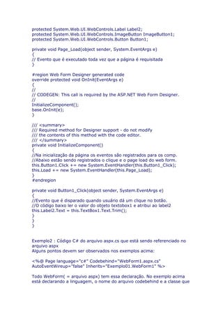 protected System.Web.UI.WebControls.Label Label2;
protected System.Web.UI.WebControls.ImageButton ImageButton1;
protected System.Web.UI.WebControls.Button Button1;

private void Page_Load(object sender, System.EventArgs e)
{
// Evento que é executado toda vez que a página é requisitada
}

#region Web Form Designer generated code
override protected void OnInit(EventArgs e)
{
//
// CODEGEN: This call is required by the ASP.NET Web Form Designer.
//
InitializeComponent();
base.OnInit(e);
}

/// <summary>
/// Required method for Designer support - do not modify
/// the contents of this method with the code editor.
/// </summary>
private void InitializeComponent()
{
//Na inicialização da página os eventos são registrados para os comp.
//Abaixo estão sendo registrados o clique e o page load do web form.
this.Button1.Click += new System.EventHandler(this.Button1_Click);
this.Load += new System.EventHandler(this.Page_Load);
}
#endregion

private void Button1_Click(object sender, System.EventArgs e)
{
//Evento que é disparado quando usuário dá um clique no botão.
//O código baixo ler o valor do objeto textobox1 e atribui ao label2
this.Label2.Text = this.TextBox1.Text.Trim();
}
}
}


Exemplo2 : Código C# do arquivo aspx.cs que está sendo referenciado no
arquivo aspx
Alguns pontos devem ser observados nos exemplos acima:

<%@ Page language="c#" Codebehind="WebForm1.aspx.cs"
AutoEventWireup="false" Inherits="Exemplo01.WebForm1" %>

Todo WebForm( = arquivo aspx) tem essa declaração. No exemplo acima
está declarando a linguagem, o nome do arquivo codebehind e a classe que
 