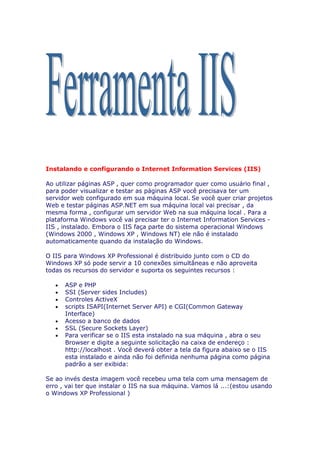 Instalando e configurando o Internet Information Services (IIS)

Ao utilizar páginas ASP , quer como programador quer como usuário final ,
para poder visualizar e testar as páginas ASP você precisava ter um
servidor web configurado em sua máquina local. Se você quer criar projetos
Web e testar páginas ASP.NET em sua máquina local vai precisar , da
mesma forma , configurar um servidor Web na sua máquina local . Para a
plataforma Windows você vai precisar ter o Internet Information Services -
IIS , instalado. Embora o IIS faça parte do sistema operacional Windows
(Windows 2000 , Windows XP , Windows NT) ele não é instalado
automaticamente quando da instalação do Windows.

O IIS para Windows XP Professional é distribuido junto com o CD do
Windows XP só pode servir a 10 conexões simultâneas e não aproveita
todas os recursos do servidor e suporta os seguintes recursos :

   •   ASP e PHP
   •   SSI (Server sides Includes)
   •   Controles ActiveX
   •   scripts ISAPI(Internet Server API) e CGI(Common Gateway
       Interface)
   •   Acesso a banco de dados
   •   SSL (Secure Sockets Layer)
   •   Para verificar se o IIS esta instalado na sua máquina , abra o seu
       Browser e digite a seguinte solicitação na caixa de endereço :
       http://localhost . Você deverá obter a tela da figura abaixo se o IIS
       esta instalado e ainda não foi definida nenhuma página como página
       padrão a ser exibida:

Se ao invés desta imagem você recebeu uma tela com uma mensagem de
erro , vai ter que instalar o IIS na sua máquina. Vamos lá ...:(estou usando
o Windows XP Professional )
 