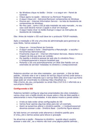 •   No Windows clique no botão - Iniciar - e a seguir em - Painel de
       Controle
   •   Clique agora na opção - Adicionar ou Remover Programas.
   •   A seguir clique em - Adicionar/Remover componentes do Windows
   •   Procure por - Internet Information Service - na lista do Assistente de
       componentes do Windows.
   •   No meu caso , como o IIS já esta instalado ele esta marcado , no seu
       caso você deverá marcar a opção e clicar em Avançar
   •   A seguir basta clicar no botão Avançar e seguir as instruções do
       Assistente de instalação.

Obs: Antes de instalar o IIS você deve ter o protocolo TCP/IP instalado.

Após a instalação o IIS cria uma área de administração para gerenciar as
suas Webs. Vamos acessá-la :

   •   Clique em - Iniciar/Painel de Controle
   •   A seguir acesse o ícone - Desempenho e Manutenção - e escolha -
       Ferramentas Administrativas
   •   Finalmente clique em - Internet Information Services. Abaixo temos a
       imagem da tela que deve ser exibida:
   •   Por padrão o diretório pessoal de web site é o diretório físico :
       c:inetpubwwwroot e arquivo localstart.asp
   •   Portanto o IIS cria automaticamente um Web Site Padrão com as
       extensões do servidor instaladas no diretório c:inetpuwwwroot



Podemos escolher um dos sites instalados , por exemplo , o Site da Web
padrão , clicando nele e ver o status do serviço (figura acima) onde temos o
botão play acionado indicando que o serviço Web esta ativo e que sua home
page pode ser encontrada no endereço http://localhost ou
http://nome_do_seu_computador ou ainda http://127.0.0.1 referindo-se a
sua própria máquina.

Configurando o IIS

Podemos também configurar algumas propriedades dos sites instalados ;
vamos clicar com o botão direito do mouse sobre o Site da Web padrão e
selecionando o menu Propriedades. A tela abaixo mostra a janela obtida :

   •   A tela ao lado exibe várias configurações do IIS
   •   Vamos focar apenas algumas delas para dar um exemplo.
   •   Assim se quisermos alterar o diretório padrão : c:inetpubwwwroot
       devemos acessar a aba - Diretório Base - (conforme figura abaixo)

Ao lado temos um exemplo onde alteramos o diretório padrão para
d:meu_site e damos acesso para leitura e gravação

Se ativarmos a opção - Pesquisa no diretório - quando algum usuário
acessar o este site , se o mesmo não tiver uma página padrão definido ,
 