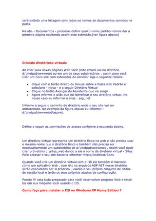 será exibido uma listagem com todos os nomes de documentos contidos na
pasta.

Na aba - Documentos - podemos definir qual o nome padrão iremos dar a
primeira página ocultando assim esta extensão.(ver figura abaixo)




Criando diretórioso virtuais

Ao criar suas novas páginas Web você pode colocá-las no diretório
d:inetpubwwwroot ou em um de seus subdiretórios ; assim para você
criar um novo site com extensões do servidor siga o seguinte roteiro:

   •   clique com o botão direito do mouse sobre a Pasta web Padrão e
       selecione - Novo - e a seguir Diretório Virtual
   •   Clique no botão Avançar do Assistente que irá surgir
   •   Agora informe o aliás que irá identificar o seu diretório virtual. No
       nosso caso eu informei o alias : asp_net

Informe a seguir o caminho do diretório onde o seu site vai ser
armazenado. No exemplo da figura abaixo eu informei :
d:inetpubwwwrootaspnet.



Defina a seguir as permissões de acesso conforme a esquerda abaixo.



Um diretório virtual representa um diretório físico na web e não precisa usar
o mesmo nome que o diretório físico e também não precisa ser
necessariamente um subdiretório de d:inetpubwwwroot . Assim você pode
criar o diretório c:sites_web dando a ele o nome de diretório virtual - Sites.
Para acessar o seu site bastaria informar http://localhost/Sites

Quando você cria um diretório virtual com o IIS ele também é marcado
como um aplicativo Web , com isto os arquivos ASP.NET nesse diretório
serão executados por si próprios , usarão o seu próprio conjunto de dados
de sessão local e terão os seus próprios ajustes de configuração.

Pronto !!! esta tudo preparado para você desenvolver projetos Web e testá-
los em sua máquina local usando o IIS.

Como faço para instalar o IIS no Windows XP Home Edition ?
 