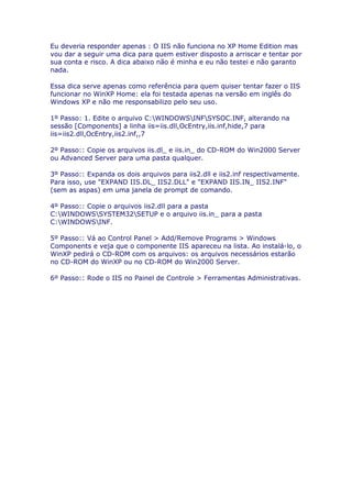 Eu deveria responder apenas : O IIS não funciona no XP Home Edition mas
vou dar a seguir uma dica para quem estiver disposto a arriscar e tentar por
sua conta e risco. A dica abaixo não é minha e eu não testei e não garanto
nada.

Essa dica serve apenas como referência para quem quiser tentar fazer o IIS
funcionar no WinXP Home: ela foi testada apenas na versão em inglês do
Windows XP e não me responsabilizo pelo seu uso.

1º Passo: 1. Edite o arquivo C:WINDOWSINFSYSOC.INF, alterando na
sessão [Components] a linha iis=iis.dll,OcEntry,iis.inf,hide,7 para
iis=iis2.dll,OcEntry,iis2.inf,,7

2º Passo:: Copie os arquivos iis.dl_ e iis.in_ do CD-ROM do Win2000 Server
ou Advanced Server para uma pasta qualquer.

3º Passo:: Expanda os dois arquivos para iis2.dll e iis2.inf respectivamente.
Para isso, use "EXPAND IIS.DL_ IIS2.DLL" e "EXPAND IIS.IN_ IIS2.INF"
(sem as aspas) em uma janela de prompt de comando.

4º Passo:: Copie o arquivos iis2.dll para a pasta
C:WINDOWSSYSTEM32SETUP e o arquivo iis.in_ para a pasta
C:WINDOWSINF.

5º Passo:: Vá ao Control Panel > Add/Remove Programs > Windows
Components e veja que o componente IIS apareceu na lista. Ao instalá-lo, o
WinXP pedirá o CD-ROM com os arquivos: os arquivos necessários estarão
no CD-ROM do WinXP ou no CD-ROM do Win2000 Server.

6º Passo:: Rode o IIS no Painel de Controle > Ferramentas Administrativas.
 