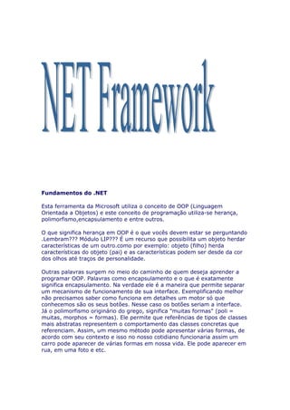 Fundamentos do .NET

Esta ferramenta da Microsoft utiliza o conceito de OOP (Linguagem
Orientada a Objetos) e este conceito de programação utiliza-se herança,
polimorfismo,encapsulamento e entre outros.

O que significa herança em OOP é o que vocês devem estar se perguntando
.Lembram??? Módulo LIP??? É um recurso que possibilita um objeto herdar
características de um outro.como por exemplo: objeto (filho) herda
características do objeto (pai) e as características podem ser desde da cor
dos olhos até traços de personalidade.

Outras palavras surgem no meio do caminho de quem deseja aprender a
programar OOP. Palavras como encapsulamento e o que é exatamente
significa encapsulamento. Na verdade ele é a maneira que permite separar
um mecanismo de funcionamento de sua interface. Exemplificando melhor
não precisamos saber como funciona em detalhes um motor só que
conhecemos são os seus botões. Nesse caso os botões seriam a interface.
Já o polimorfismo originário do grego, significa "muitas formas" (poli =
muitas, morphos = formas). Ele permite que referências de tipos de classes
mais abstratas representem o comportamento das classes concretas que
referenciam. Assim, um mesmo método pode apresentar várias formas, de
acordo com seu contexto e isso no nosso cotidiano funcionaria assim um
carro pode aparecer de várias formas em nossa vida. Ele pode aparecer em
rua, em uma foto e etc.
 