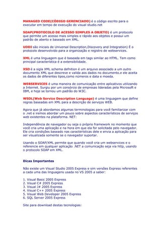 MANAGED CODE(CÓDIGO GERENCIADO) é o código escrito para o
executar em tempo de execução do visual studio.net

SOAP(PROTOCOLO DE ACESSO SIMPLES A OBJETO) é um protocolo
que permite um acesso mais simples e rápido aos objetos e possui um
padrão de aberto e baseado em XML.

UDDI são iniciais de Universal Description,Discovery and Integration) É o
protocolo desenvolvido para a organização e registro de webservices.

XML é uma linguagem que é baseada em tags similar ao HTML. Tem como
principal característica é a extensibilidade.

XSD é a sigla XML schema defnition é um arquivo associado a um outro
documento XML que descreve e valida aos dados no documento.e ele aceita
os dados de diferentes tipos,como números e data e moeda.

WEBSERVICES é uma maneira de comunicação entre aplicativos utilizando
a Internet. Surgiu por um consórcio de empresas lideradas pela Microsoft e
IBM, e hoje se tornou um padrão do W3C.

WSDL(Web Service Description Language) é uma linguagem que define
regras baseadas em XML para a descrição de serviços WEB.

Agora que já abordamos algumas terminologias para você familiarizar com
o .net e iremos abordar um pouco sobre aspectos característicos de serviços
web existentes na plataforma. NET:

Independência de navegador ou seja o próprio framework no momento que
você cria uma aplicação e na hora em que ela for solicitada pelo navegador.
Ele cria condições baseado nas características dele e envia a aplicação para
ser visualizada somente se o navegador suportar.

Usando o SOAP/XML permite que quando você cria um webservices e o
referencie em qualquer aplicação .NET a comunicação seja via http, usando
o protocolo SOAP em XML.


Dicas Importantes

Não existe um Visual Studio 2005 Express e sim versões Express referentes
a cada uma das linguagens usada no VS 2005 a saber:

1.   Visual Basic 2005 Express
2.   Visual C# 2005 Express
3.   Visual J# 2005 Express
4.   Visual C++ 2005 Express
5.   Visual Web Developer 2005 Express
6.   SQL Server 2005 Express

Site para download destas tecnologias:
 
