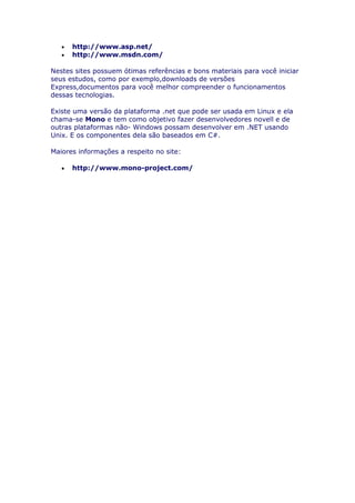 •   http://www.asp.net/
   •   http://www.msdn.com/

Nestes sites possuem ótimas referências e bons materiais para você iniciar
seus estudos, como por exemplo,downloads de versões
Express,documentos para você melhor compreender o funcionamentos
dessas tecnologias.

Existe uma versão da plataforma .net que pode ser usada em Linux e ela
chama-se Mono e tem como objetivo fazer desenvolvedores novell e de
outras plataformas não- Windows possam desenvolver em .NET usando
Unix. E os componentes dela são baseados em C#.

Maiores informações a respeito no site:

   •   http://www.mono-project.com/
 