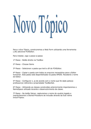Para o nóvo Tópico, construiremos a Web Form utilizando uma ferramenta
(.dll) adicional FCKEditor.

Para instalar, siga o passo-a-passo

1º Passo - Botão direito na ToolBox

2º Passo - Choose Items

3º Passo - Selecionar a pasta que terá a dll do FCKEditor.

4º Passo - Copiar a pasta com todos os arquivos necessários para o Editor
funcionar. Esta pasta está disponibilizada na pasta APOIO. Receberá o nome
de Editor.

5º Passo - Configurar o .js de acordo com o nome que foi dado pelo(a)
professor(a) referente a propriedade ToolBarSet.

6º Passo - Utilizando as classes construídas anteriormente importaremos o
NameSpace utilizado durante o desenvolvimento da classe.

7º Passo - No botão Salvar, capturamos o nome do usuário logado e
manipularemos a Stored Procedure de inclusão através da Sub rotina
IncluirTopico.
 