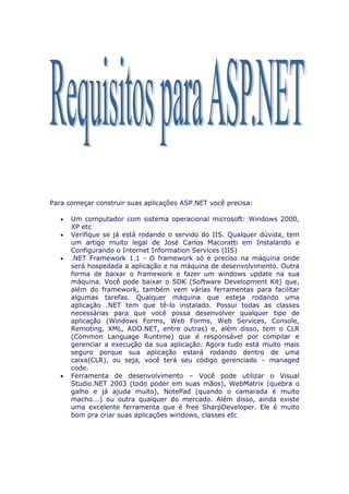 Para começar construir suas aplicações ASP.NET você precisa:

   •   Um computador com sistema operacional microsoft: Windows 2000,
       XP etc
   •   Verifique se já está rodando o servido do IIS. Qualquer dúvida, tem
       um artigo muito legal de José Carlos Macoratti em Instalando e
       Configurando o Internet Information Services (IIS)
   •   .NET Framework 1.1 - O framework só é preciso na máquina onde
       será hospedada a aplicação e na máquina de desenvolvimento. Outra
       forma de baixar o framework e fazer um windows update na sua
       máquina. Você pode baixar o SDK (Software Development Kit) que,
       além do framework, também vem várias ferramentas para facilitar
       algumas tarefas. Qualquer máquina que esteja rodando uma
       aplicação .NET tem que tê-lo instalado. Possui todas as classes
       necessárias para que você possa desenvolver qualquer tipo de
       aplicação (Windows Forms, Web Forms, Web Services, Console,
       Remoting, XML, ADO.NET, entre outras) e, além disso, tem o CLR
       (Common Language Runtime) que é responsável por compilar e
       gerenciar a execução da sua aplicação. Agora tudo está muito mais
       seguro porque sua aplicação estará rodando dentro de uma
       caixa(CLR), ou seja, você terá seu código gerenciado – managed
       code.
   •   Ferramenta de desenvolvimento – Você pode utilizar o Visual
       Studio.NET 2003 (todo poder em suas mãos), WebMatrix (quebra o
       galho e já ajuda muito), NotePad (quando o camarada é muito
       macho...) ou outra qualquer do mercado. Além disso, ainda existe
       uma excelente ferramenta que é free SharpDeveloper. Ele é muito
       bom pra criar suas aplicações windows, classes etc
 