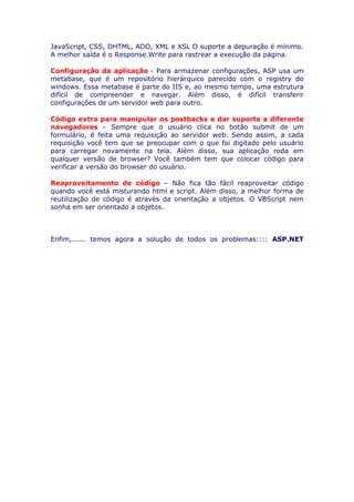 JavaScript, CSS, DHTML, ADO, XML e XSL O suporte a depuração é mínimo.
A melhor saída é o Response.Write para rastrear a execução da página.

Configuração da aplicação - Para armazenar configurações, ASP usa um
metabase, que é um repositório hierárquico parecido com o registry do
windows. Essa metabase é parte do IIS e, ao mesmo tempo, uma estrutura
difícil de compreender e navegar. Além disso, é difícil transferir
configurações de um servidor web para outro.

Código extra para manipular os postbacks e dar suporte a diferente
navegadores – Sempre que o usuário clica no botão submit de um
formulário, é feita uma requisição ao servidor web. Sendo assim, a cada
requisição você tem que se preocupar com o que foi digitado pelo usuário
para carregar novamente na tela. Além disso, sua aplicação roda em
qualquer versão de browser? Você também tem que colocar código para
verificar a versão do browser do usuário.

Reaproveitamento de código – Não fica tão fácil reaproveitar código
quando você está misturando html e script. Além disso, a melhor forma de
reutilização de código é através da orientação a objetos. O VBScript nem
sonha em ser orientado a objetos.



Enfim,...... temos agora a solução de todos os problemas:::: ASP.NET
 