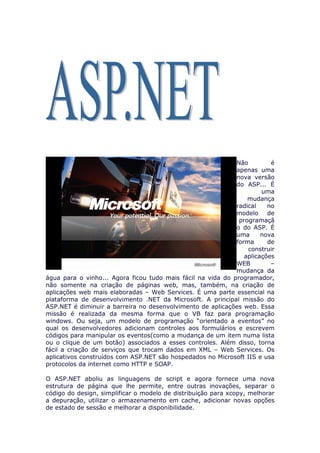 Não         é
                                                             apenas uma
                                                             nova versão
                                                             do ASP... É
                                                                      uma
                                                                 mudança
                                                             radical    no
                                                             modelo     de
                                                              programaçã
                                                             o do ASP. É
                                                             uma      nova
                                                             forma      de
                                                                 construir
                                                                aplicações
                                                             WEB         –
                                                             mudança da
água para o vinho... Agora ficou tudo mais fácil na vida do programador,
não somente na criação de páginas web, mas, também, na criação de
aplicações web mais elaboradas – Web Services. É uma parte essencial na
plataforma de desenvolvimento .NET da Microsoft. A principal missão do
ASP.NET é diminuir a barreira no desenvolvimento de aplicações web. Essa
missão é realizada da mesma forma que o VB faz para programação
windows. Ou seja, um modelo de programação “orientado a eventos” no
qual os desenvolvedores adicionam controles aos formulários e escrevem
códigos para manipular os eventos(como a mudança de um item numa lista
ou o clique de um botão) associados a esses controles. Além disso, torna
fácil a criação de serviços que trocam dados em XML – Web Services. Os
aplicativos construídos com ASP.NET são hospedados no Microsoft IIS e usa
protocolos da internet como HTTP e SOAP.

O ASP.NET aboliu as linguagens de script e agora fornece uma nova
estrutura de página que lhe permite, entre outras inovações, separar o
código do design, simplificar o modelo de distribuição para xcopy, melhorar
a depuração, utilizar o armazenamento em cache, adicionar novas opções
de estado de sessão e melhorar a disponibilidade.
 