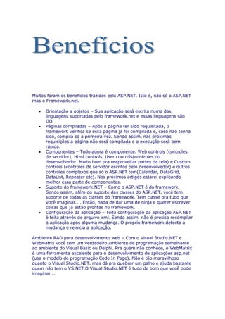 Muitos foram os benefícios trazidos pelo ASP.NET. Isto é, não só o ASP.NET
mas o Framework.net.

   •   Orientação a objetos – Sua aplicação será escrita numa das
       linguagens suportadas pelo framework.net e essas linguagens são
       OO.
   •   Páginas compiladas – Após a página ter sido requisitada, o
       framework verifica se essa página já foi compilada e, caso não tenha
       sido, compila só a primeira vez. Sendo assim, nas próximas
       requisições a página não será compilada e a execução será bem
       rápida.
   •   Componentes – Tudo agora é componente. Web controls (controles
       de servidor), Html controls, User controls(controles do
       desenvolvedor. Muito bom pra reaproveitar partes da tela) e Custom
       controls (controles de servidor escritos pelo desenvolvedor) e outros
       controles complexos que só o ASP.NET tem(Calendar, DataGrid,
       DataList, Repeater etc). Nos próximos artigos estarei explicando
       melhor essa parte de componentes.
   •   Suporte do framework.NET – Como o ASP.NET é do framework.
       Sendo assim, além do suporte das classes do ASP.NET, você tem
       suporte de todas as classes do framework. Tem classe pra tudo que
       você imaginar.... Então, nada de dar uma de ninja e querer escrever
       coisas que já estão prontas no framework.
   •   Configuração da aplicação – Toda configuração da aplicação ASP.NET
       é feita através de arquivo xml. Sendo assim, não é preciso recompilar
       a aplicação após alguma mudança. O próprio framework detecta a
       mudança e reinicia a aplicação.

Ambiente RAD para desenvolvimento web – Com o Visual Studio.NET e
WebMatrix você tem um verdadeiro ambiente de programação semelhante
ao ambiente do Visual Basic ou Delphi. Pra quem não conhece, o WebMatrix
é uma ferramenta excelente para o desenvolvimento de aplicações asp.net
(usa o modelo de programação Code In Page). Não é tão maravilhoso
quanto o Visual Studio.NET, mas dá pra quebrar um galho e ajuda bastante
quem não tem o VS.NET.O Visual Studio.NET é tudo de bom que você pode
imaginar...
 