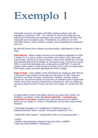 Você pode escrever uma página ASP.NET usando qualquer uma das
linguagens compatíveis .NET – C#, VB.NET etc Dentro do código da sua
página será informado qual linguagem está usando. Quando for feita uma
requisição para sua página aspx, o framework vai verificar se já tinha
compilado antes e, caso contrário, compila. Essa compilação só acontecerá
uma vez.

No ASP.NET temos dois modelos de programação: Code Behind e Code in
Page.

Code Behind – Nesse modelo teremos uma verdadeira separação do HTML
e código C#. É o que eu utilizo e aconselho você utilizar. Aqui, para cada
arquivo aspx, teremos um arquivo aspx.cs (caso tenha escrito em c#) onde
será digitada toda parte do código c#. No arquivo aspx, só teremos a parte
HTML e a parte da declaração dos componentes do ASP.NET. O reuso de
código nesse modelo é muito grande e facilita muito a vida do programador.
Além disso, existe uma total separação de HTML e código.

Code in Page – Esse modelo é bem semelhante ao modelo do ASP clássico.
A diferença é que existem outras tags que não temos no ASP. Tags que
permitem você fazer herança, implementar interface, importar outras
classes etc. No próximo artigo vou escrever um exemplo code in page onde
mostro como fazer herança, implementar interface etc. Aqui seu código já
fica pouco legível devido a mistura de html com código c#, JavaScript, CSS
etc



O código abaixo mostra uma página asp.net que possui dois Labels, um
TextBox e um Button. Todos são Server Controls – controles que
executam no servidor, controles que você visualizará como objetos
dentro do seu código c#. Utilizei o VisualStudio.net pra fazer esse simples
exemplo.

<%@ Page language="c#" Codebehind="WebForm1.aspx.cs"
AutoEventWireup="false" Inherits="Exemplo01.WebForm1" %>

<!DOCTYPE HTML PUBLIC "-//W3C//DTD HTML 4.0 Transitional//EN" >

<HTML>
<HEAD><title>Exemplo simples de asp.net</title></HEAD>
<body MS_POSITIONING="GridLayout">
 