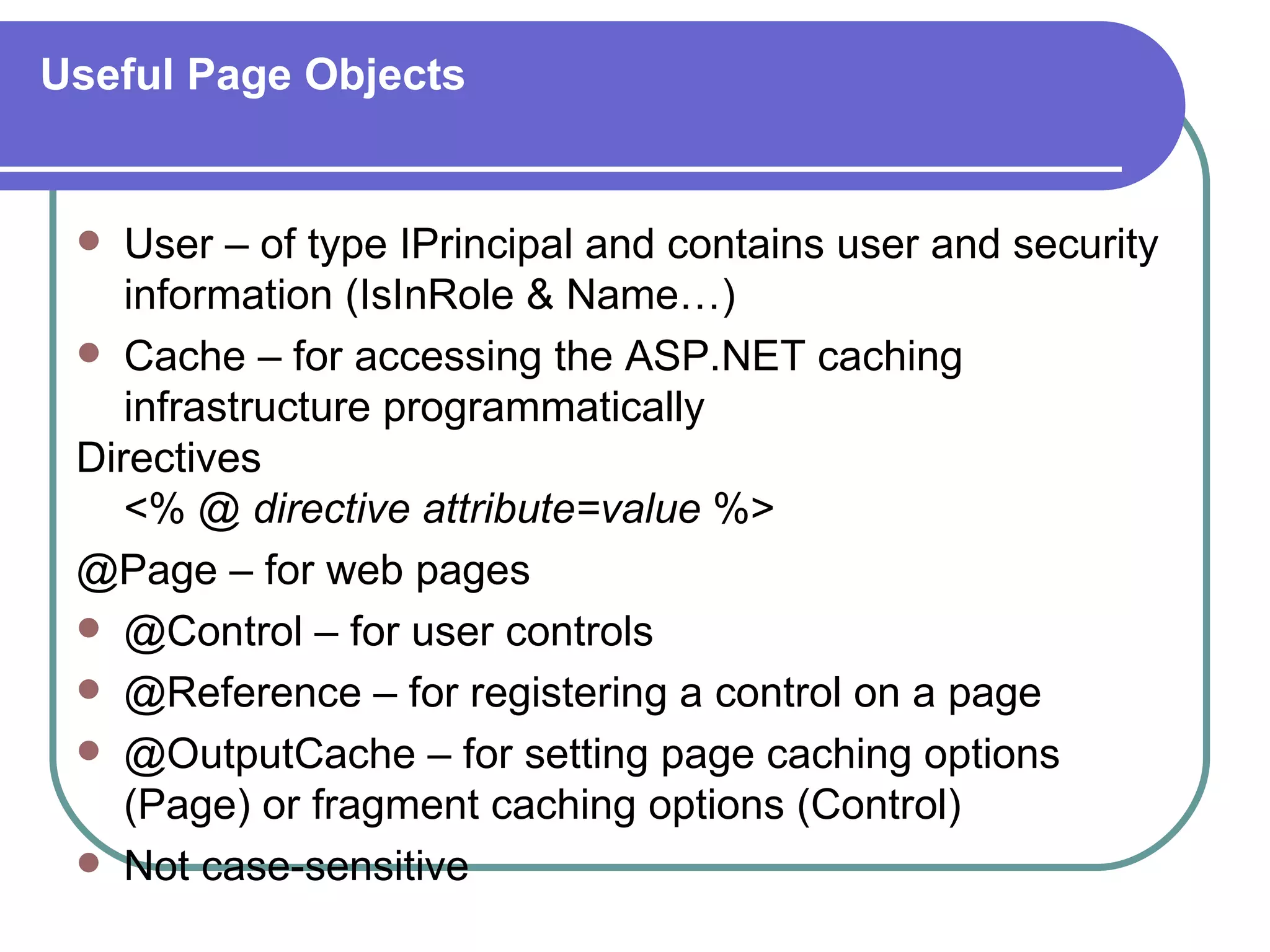 Useful Page Objects


   User – of type IPrincipal and contains user and security
    information (IsInRole & Name…)
  Cache – for accessing the ASP.NET caching
    infrastructure programmatically
 Directives
    <% @ directive attribute=value %>
 @Page – for web pages
  @Control – for user controls
  @Reference – for registering a control on a page
  @OutputCache – for setting page caching options
    (Page) or fragment caching options (Control)
  Not case-sensitive
 
