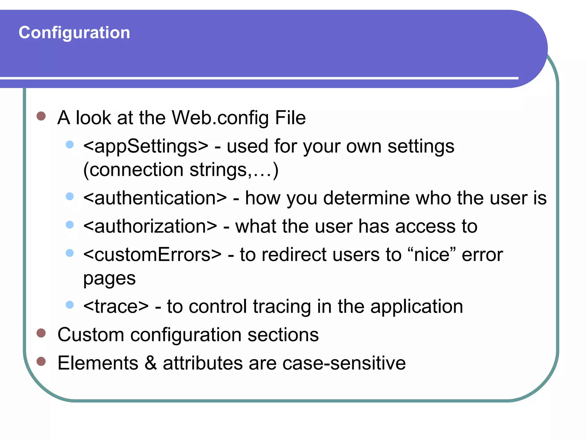 Configuration



    A look at the Web.config File
       <appSettings> - used for your own settings
        (connection strings,…)
       <authentication> - how you determine who the user is

       <authorization> - what the user has access to

       <customErrors> - to redirect users to “nice” error
        pages
       <trace> - to control tracing in the application

    Custom configuration sections
    Elements & attributes are case-sensitive
 