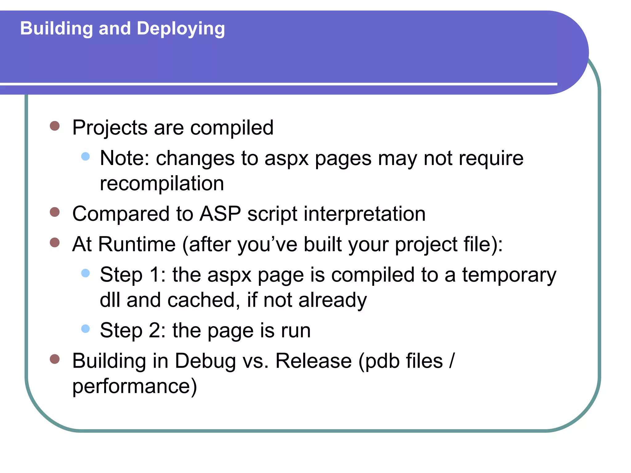 Building and Deploying




      Projects are compiled
         Note: changes to aspx pages may not require
          recompilation
      Compared to ASP script interpretation
      At Runtime (after you’ve built your project file):
         Step 1: the aspx page is compiled to a temporary
          dll and cached, if not already
         Step 2: the page is run

      Building in Debug vs. Release (pdb files /
       performance)
 
