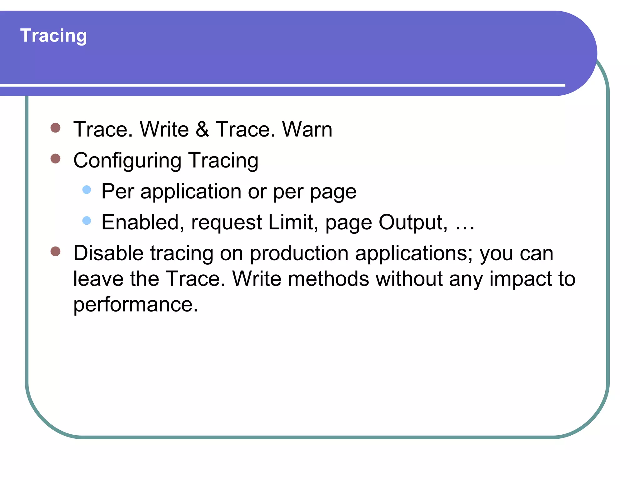 Tracing



      Trace. Write & Trace. Warn
      Configuring Tracing
         Per application or per page

         Enabled, request Limit, page Output, …

      Disable tracing on production applications; you can
       leave the Trace. Write methods without any impact to
       performance.
 