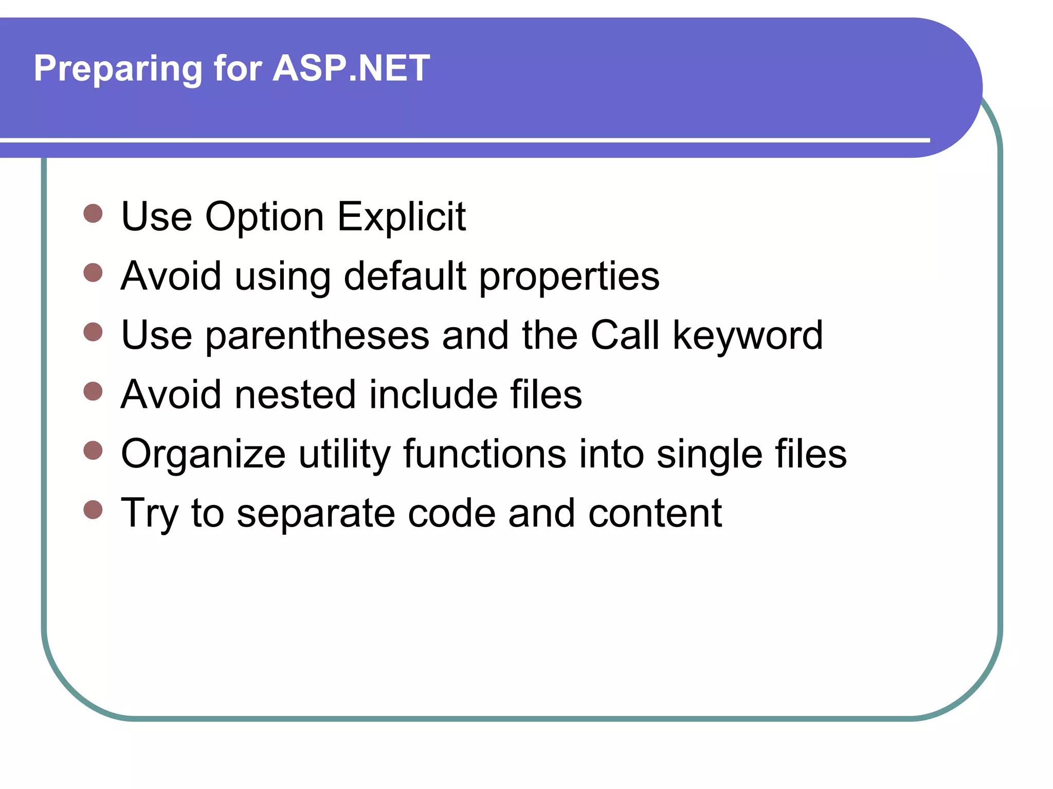 Preparing for ASP.NET


     Use Option Explicit
     Avoid using default properties
     Use parentheses and the Call keyword
     Avoid nested include files
     Organize utility functions into single files
     Try to separate code and content
 