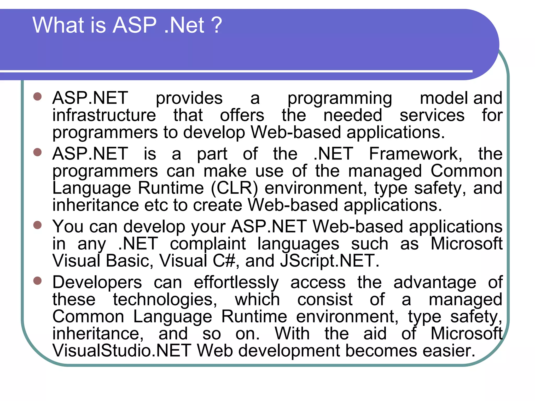 What is ASP .Net ?


   ASP.NET       provides    a   programming     model and
    infrastructure that offers the needed services for
    programmers to develop Web-based applications.
   ASP.NET is a part of the .NET Framework, the
    programmers can make use of the managed Common
    Language Runtime (CLR) environment, type safety, and
    inheritance etc to create Web-based applications.
   You can develop your ASP.NET Web-based applications
    in any .NET complaint languages such as Microsoft
    Visual Basic, Visual C#, and JScript.NET.
   Developers can effortlessly access the advantage of
    these technologies, which consist of a managed
    Common Language Runtime environment, type safety,
    inheritance, and so on. With the aid of Microsoft
    VisualStudio.NET Web development becomes easier.
 