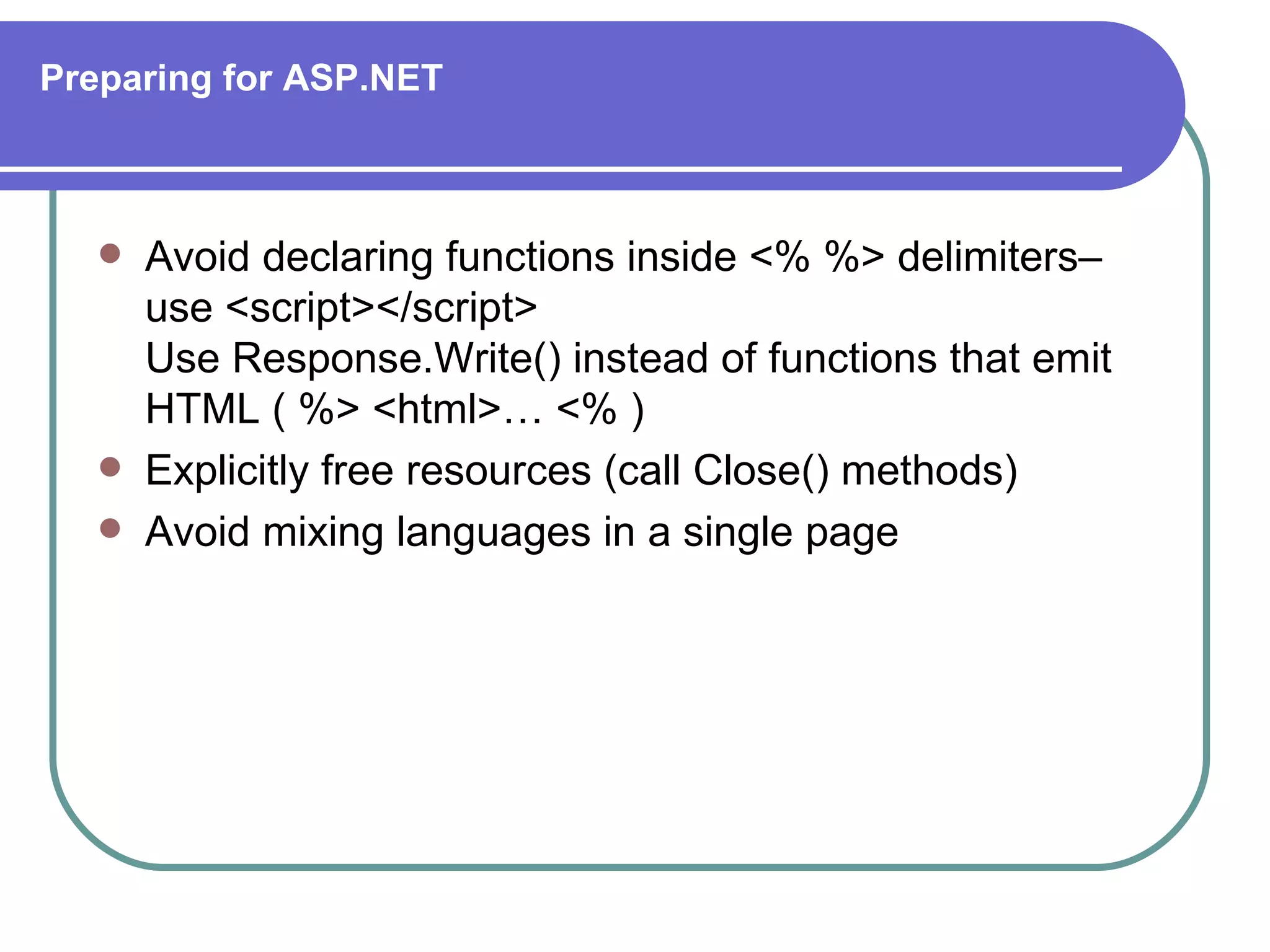 Preparing for ASP.NET



      Avoid declaring functions inside <% %> delimiters–
       use <script></script>
       Use Response.Write() instead of functions that emit
       HTML ( %> <html>… <% )
      Explicitly free resources (call Close() methods)
      Avoid mixing languages in a single page
 