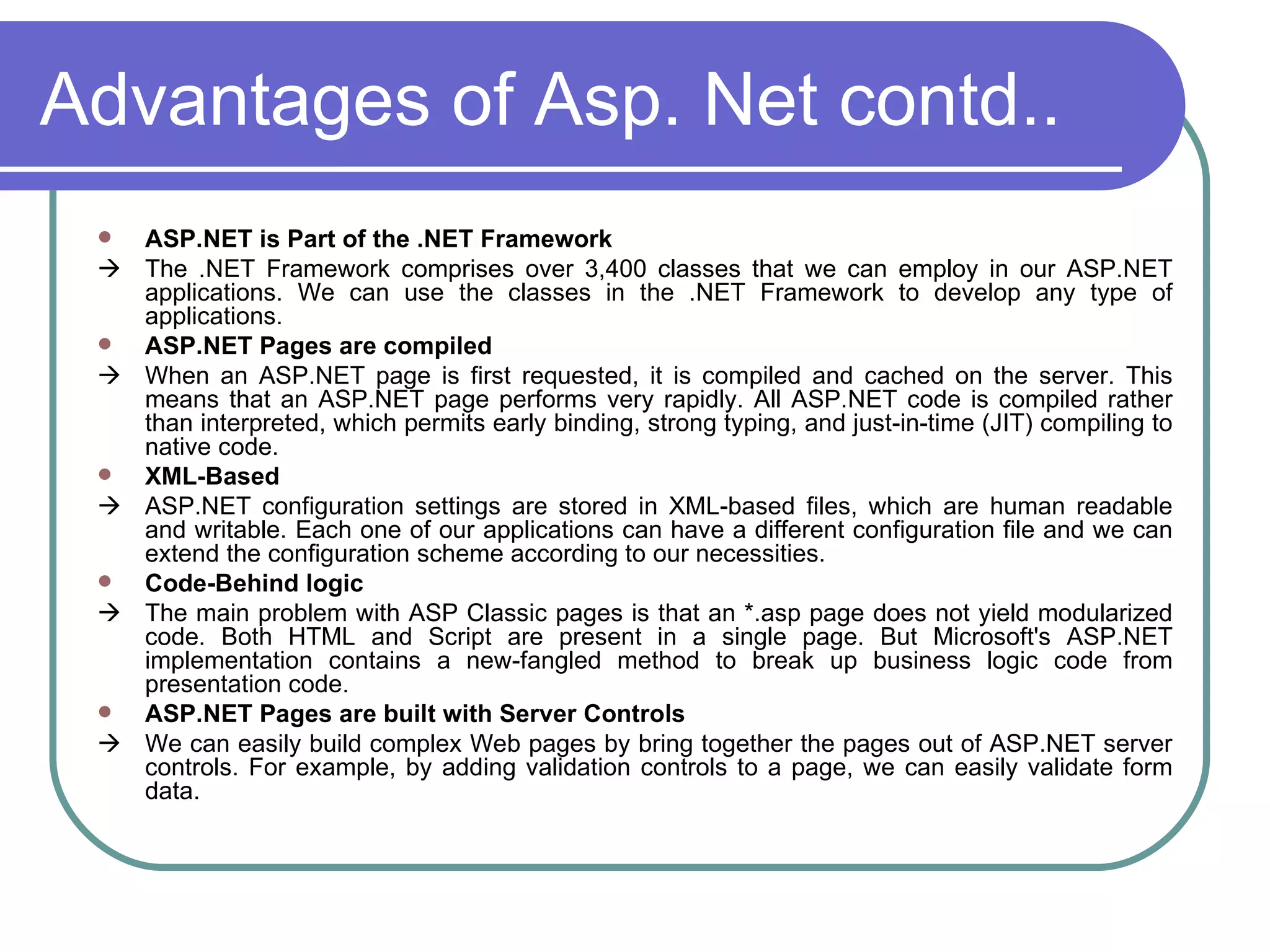 Advantages of Asp. Net contd..
    ASP.NET is Part of the .NET Framework
    The .NET Framework comprises over 3,400 classes that we can employ in our ASP.NET
     applications. We can use the classes in the .NET Framework to develop any type of
     applications.
    ASP.NET Pages are compiled
    When an ASP.NET page is first requested, it is compiled and cached on the server. This
     means that an ASP.NET page performs very rapidly. All ASP.NET code is compiled rather
     than interpreted, which permits early binding, strong typing, and just-in-time (JIT) compiling to
     native code.
    XML-Based
    ASP.NET configuration settings are stored in XML-based files, which are human readable
     and writable. Each one of our applications can have a different configuration file and we can
     extend the configuration scheme according to our necessities.
    Code-Behind logic
    The main problem with ASP Classic pages is that an *.asp page does not yield modularized
     code. Both HTML and Script are present in a single page. But Microsoft's ASP.NET
     implementation contains a new-fangled method to break up business logic code from
     presentation code.
    ASP.NET Pages are built with Server Controls
    We can easily build complex Web pages by bring together the pages out of ASP.NET server
     controls. For example, by adding validation controls to a page, we can easily validate form
     data.
 