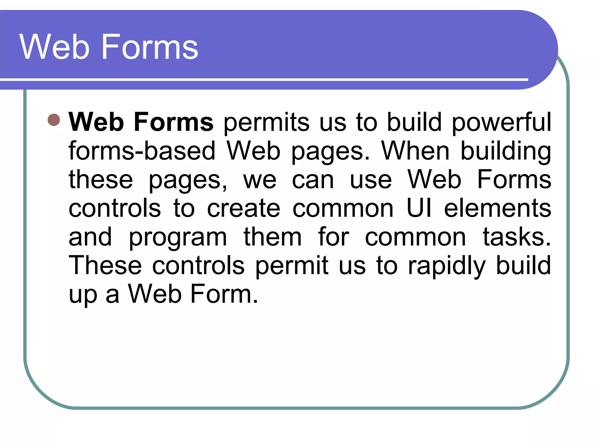 Web Forms
    Web Forms permits us to build powerful
     forms-based Web pages. When building
     these pages, we can use Web Forms
     controls to create common UI elements
     and program them for common tasks.
     These controls permit us to rapidly build
     up a Web Form.
 