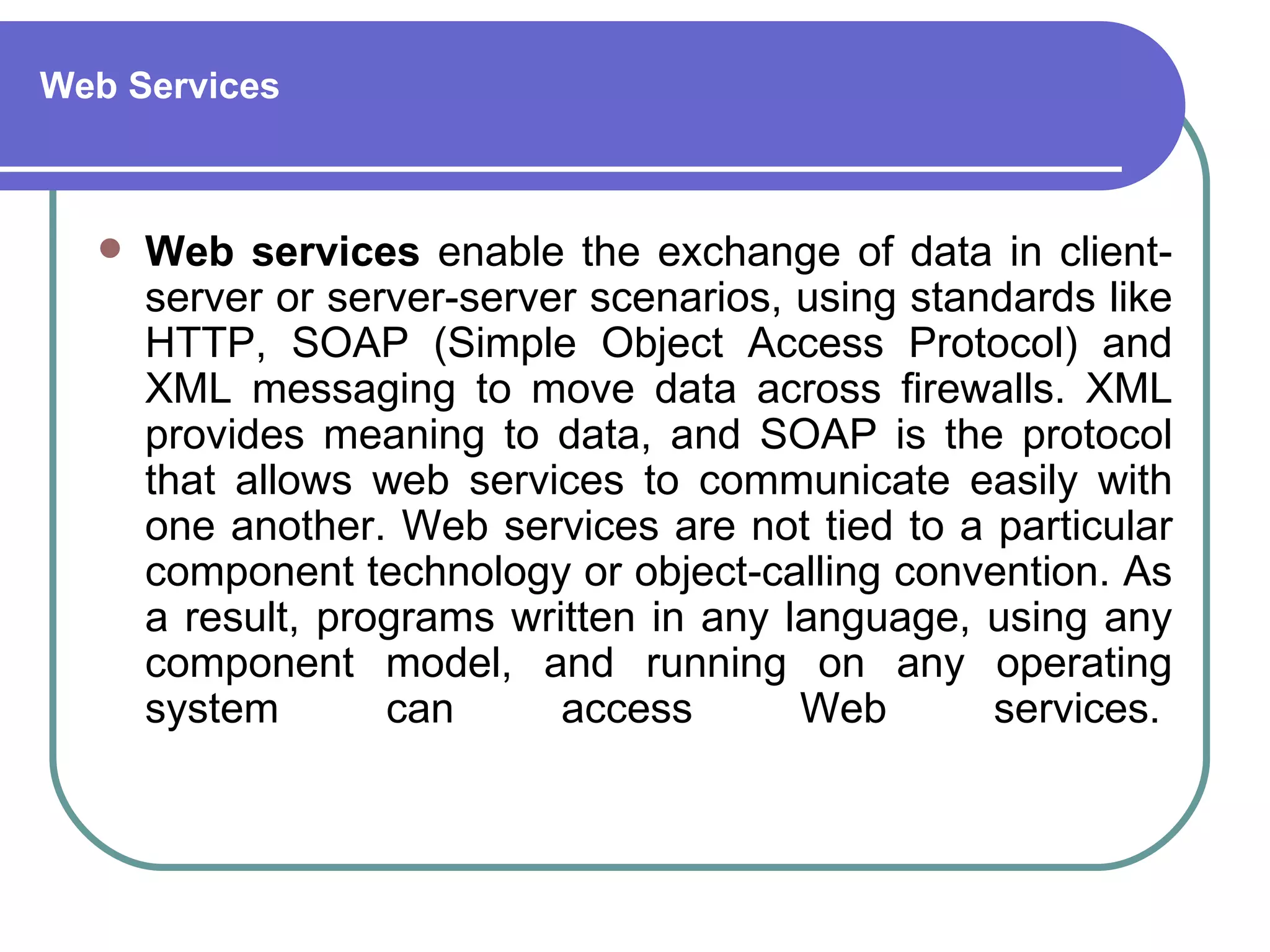 Web Services



     Web services enable the exchange of data in client-
      server or server-server scenarios, using standards like
      HTTP, SOAP (Simple Object Access Protocol) and
      XML messaging to move data across firewalls. XML
      provides meaning to data, and SOAP is the protocol
      that allows web services to communicate easily with
      one another. Web services are not tied to a particular
      component technology or object-calling convention. As
      a result, programs written in any language, using any
      component model, and running on any operating
      system       can      access       Web       services.
 