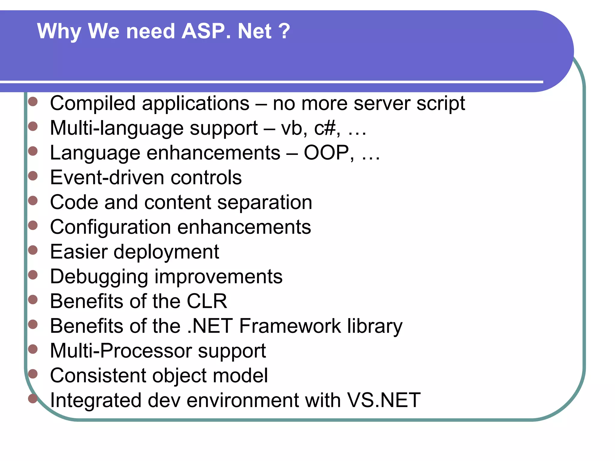 Why We need ASP. Net ?


   Compiled applications – no more server script
   Multi-language support – vb, c#, …
   Language enhancements – OOP, …
   Event-driven controls
   Code and content separation
   Configuration enhancements
   Easier deployment
   Debugging improvements
   Benefits of the CLR
   Benefits of the .NET Framework library
   Multi-Processor support
   Consistent object model
   Integrated dev environment with VS.NET
 