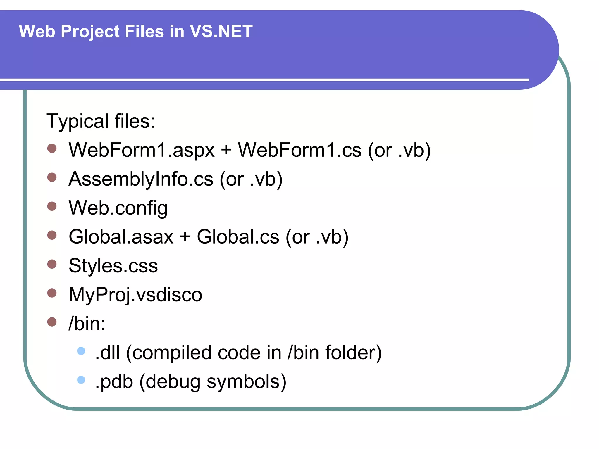 Web Project Files in VS.NET




   Typical files:
    WebForm1.aspx + WebForm1.cs (or .vb)
    AssemblyInfo.cs (or .vb)
    Web.config
    Global.asax + Global.cs (or .vb)
    Styles.css
    MyProj.vsdisco
    /bin:
       .dll (compiled code in /bin folder)

       .pdb (debug symbols)
 