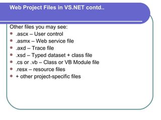 Web Project Files in VS.NET contd..


Other files you may see:
 .ascx – User control
 .asmx – Web service file
 .axd – Trace file
 .xsd – Typed dataset + class file
 .cs or .vb – Class or VB Module file
 .resx – resource files
 + other project-specific files
 