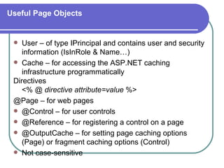 Useful Page Objects


   User – of type IPrincipal and contains user and security
    information (IsInRole & Name…)
  Cache – for accessing the ASP.NET caching
    infrastructure programmatically
 Directives
    <% @ directive attribute=value %>
 @Page – for web pages
  @Control – for user controls
  @Reference – for registering a control on a page
  @OutputCache – for setting page caching options
    (Page) or fragment caching options (Control)
  Not case-sensitive
 