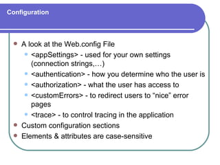 Configuration



    A look at the Web.config File
       <appSettings> - used for your own settings
        (connection strings,…)
       <authentication> - how you determine who the user is

       <authorization> - what the user has access to

       <customErrors> - to redirect users to “nice” error
        pages
       <trace> - to control tracing in the application

    Custom configuration sections
    Elements & attributes are case-sensitive
 