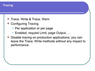Tracing



      Trace. Write & Trace. Warn
      Configuring Tracing
         Per application or per page

         Enabled, request Limit, page Output, …

      Disable tracing on production applications; you can
       leave the Trace. Write methods without any impact to
       performance.
 
