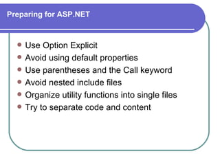 Preparing for ASP.NET


     Use Option Explicit
     Avoid using default properties
     Use parentheses and the Call keyword
     Avoid nested include files
     Organize utility functions into single files
     Try to separate code and content
 
