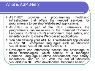 What is ASP .Net ?


   ASP.NET       provides    a   programming     model and
    infrastructure that offers the needed services for
    programmers to develop Web-based applications.
   ASP.NET is a part of the .NET Framework, the
    programmers can make use of the managed Common
    Language Runtime (CLR) environment, type safety, and
    inheritance etc to create Web-based applications.
   You can develop your ASP.NET Web-based applications
    in any .NET complaint languages such as Microsoft
    Visual Basic, Visual C#, and JScript.NET.
   Developers can effortlessly access the advantage of
    these technologies, which consist of a managed
    Common Language Runtime environment, type safety,
    inheritance, and so on. With the aid of Microsoft
    VisualStudio.NET Web development becomes easier.
 