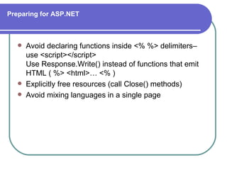 Preparing for ASP.NET



      Avoid declaring functions inside <% %> delimiters–
       use <script></script>
       Use Response.Write() instead of functions that emit
       HTML ( %> <html>… <% )
      Explicitly free resources (call Close() methods)
      Avoid mixing languages in a single page
 