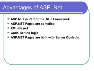 Advantages of ASP. Net
    ASP.NET is Part of the .NET Framework
    ASP.NET Pages are compiled
    XML-Based
    Code-Behind logic
    ASP.NET Pages are built with Server Controls
 