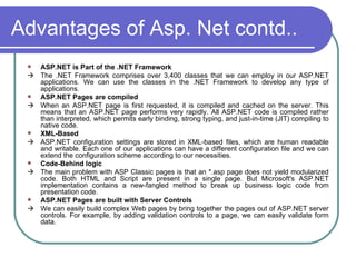Advantages of Asp. Net contd..
    ASP.NET is Part of the .NET Framework
    The .NET Framework comprises over 3,400 classes that we can employ in our ASP.NET
     applications. We can use the classes in the .NET Framework to develop any type of
     applications.
    ASP.NET Pages are compiled
    When an ASP.NET page is first requested, it is compiled and cached on the server. This
     means that an ASP.NET page performs very rapidly. All ASP.NET code is compiled rather
     than interpreted, which permits early binding, strong typing, and just-in-time (JIT) compiling to
     native code.
    XML-Based
    ASP.NET configuration settings are stored in XML-based files, which are human readable
     and writable. Each one of our applications can have a different configuration file and we can
     extend the configuration scheme according to our necessities.
    Code-Behind logic
    The main problem with ASP Classic pages is that an *.asp page does not yield modularized
     code. Both HTML and Script are present in a single page. But Microsoft's ASP.NET
     implementation contains a new-fangled method to break up business logic code from
     presentation code.
    ASP.NET Pages are built with Server Controls
    We can easily build complex Web pages by bring together the pages out of ASP.NET server
     controls. For example, by adding validation controls to a page, we can easily validate form
     data.
 
