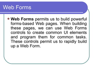 Web Forms
    Web Forms permits us to build powerful
     forms-based Web pages. When building
     these pages, we can use Web Forms
     controls to create common UI elements
     and program them for common tasks.
     These controls permit us to rapidly build
     up a Web Form.
 