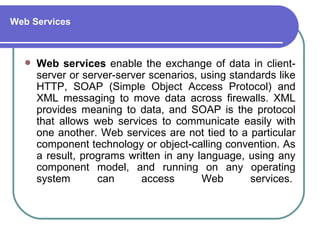 Web Services



     Web services enable the exchange of data in client-
      server or server-server scenarios, using standards like
      HTTP, SOAP (Simple Object Access Protocol) and
      XML messaging to move data across firewalls. XML
      provides meaning to data, and SOAP is the protocol
      that allows web services to communicate easily with
      one another. Web services are not tied to a particular
      component technology or object-calling convention. As
      a result, programs written in any language, using any
      component model, and running on any operating
      system       can      access       Web       services.
 