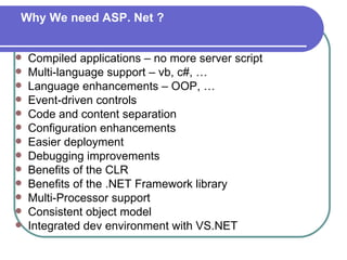 Why We need ASP. Net ?


   Compiled applications – no more server script
   Multi-language support – vb, c#, …
   Language enhancements – OOP, …
   Event-driven controls
   Code and content separation
   Configuration enhancements
   Easier deployment
   Debugging improvements
   Benefits of the CLR
   Benefits of the .NET Framework library
   Multi-Processor support
   Consistent object model
   Integrated dev environment with VS.NET
 