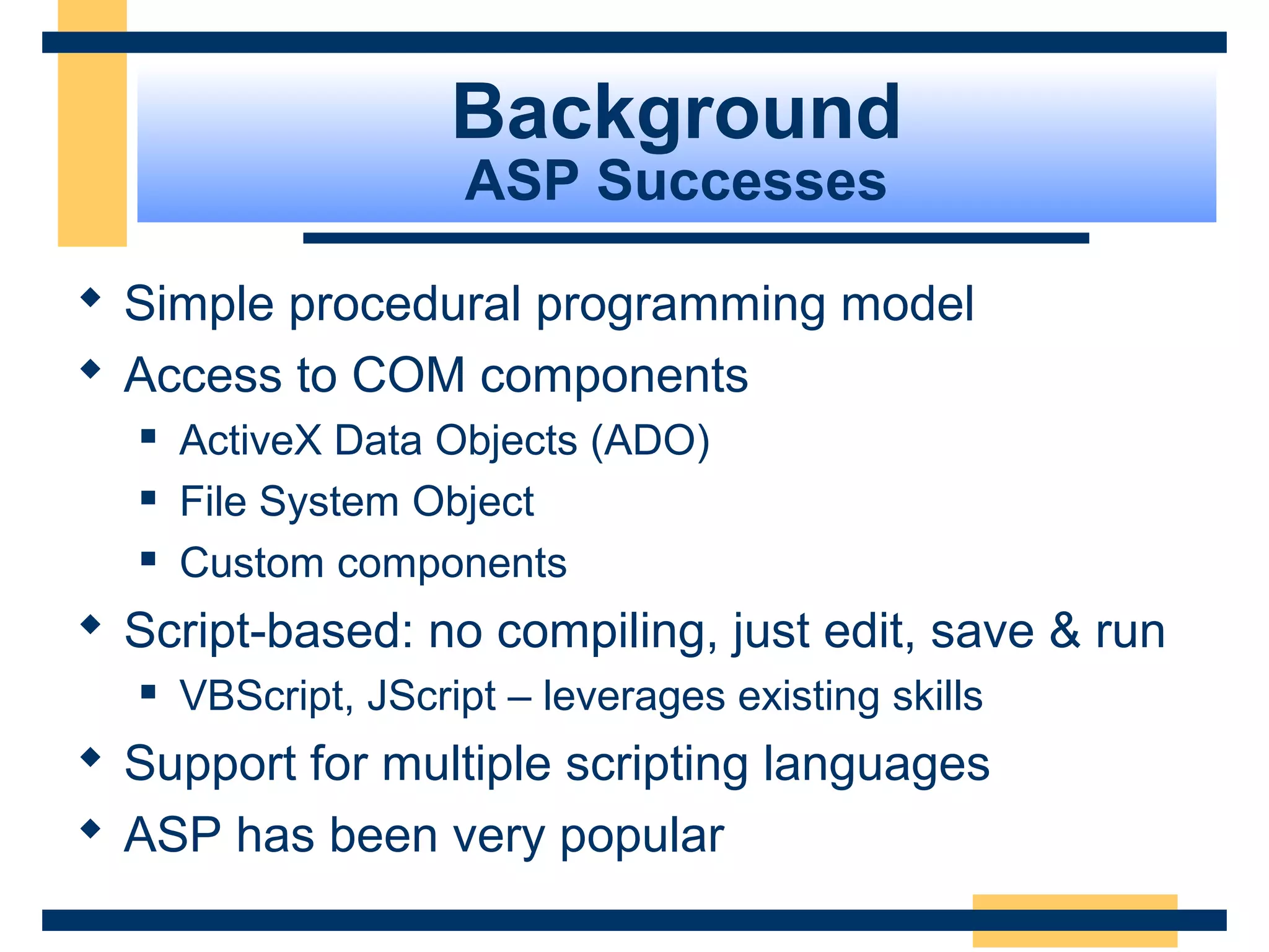 Background
                     ASP Successes

 Simple procedural programming model
 Access to COM components
     ActiveX Data Objects (ADO)
     File System Object
     Custom components
 Script-based: no compiling, just edit, save & run
     VBScript, JScript – leverages existing skills
 Support for multiple scripting languages
 ASP has been very popular
                                                      Slide 10 of 72
 