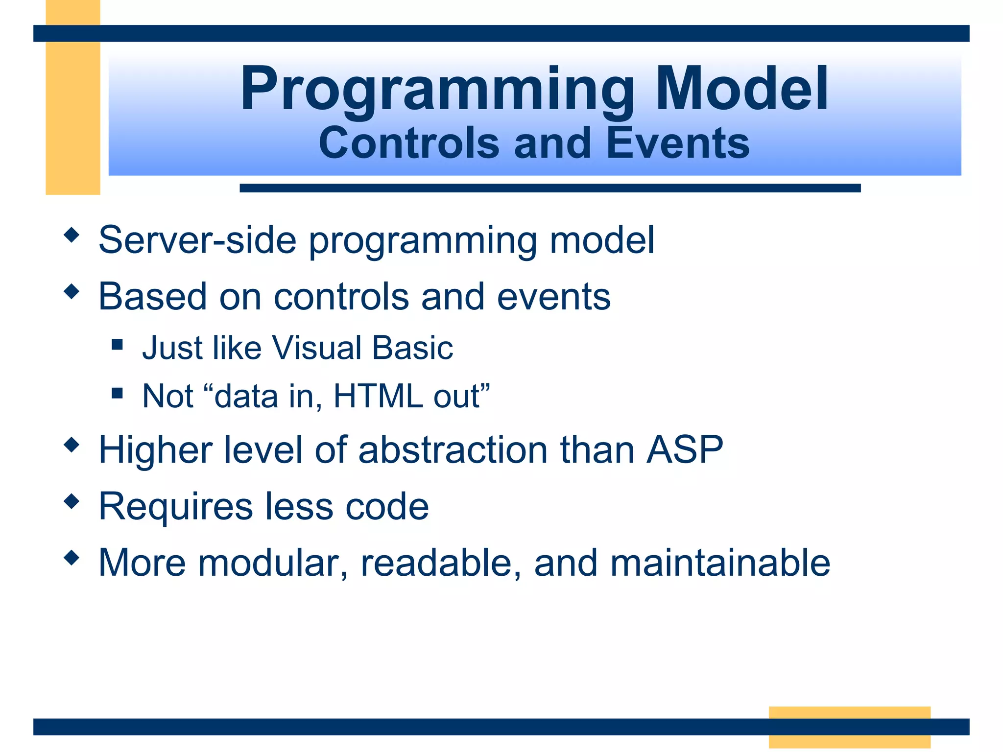 Programming Model
                 Controls and Events

 Server-side programming model
 Based on controls and events
     Just like Visual Basic
     Not “data in, HTML out”
 Higher level of abstraction than ASP
 Requires less code
 More modular, readable, and maintainable



                                         Slide 20 of 72
 