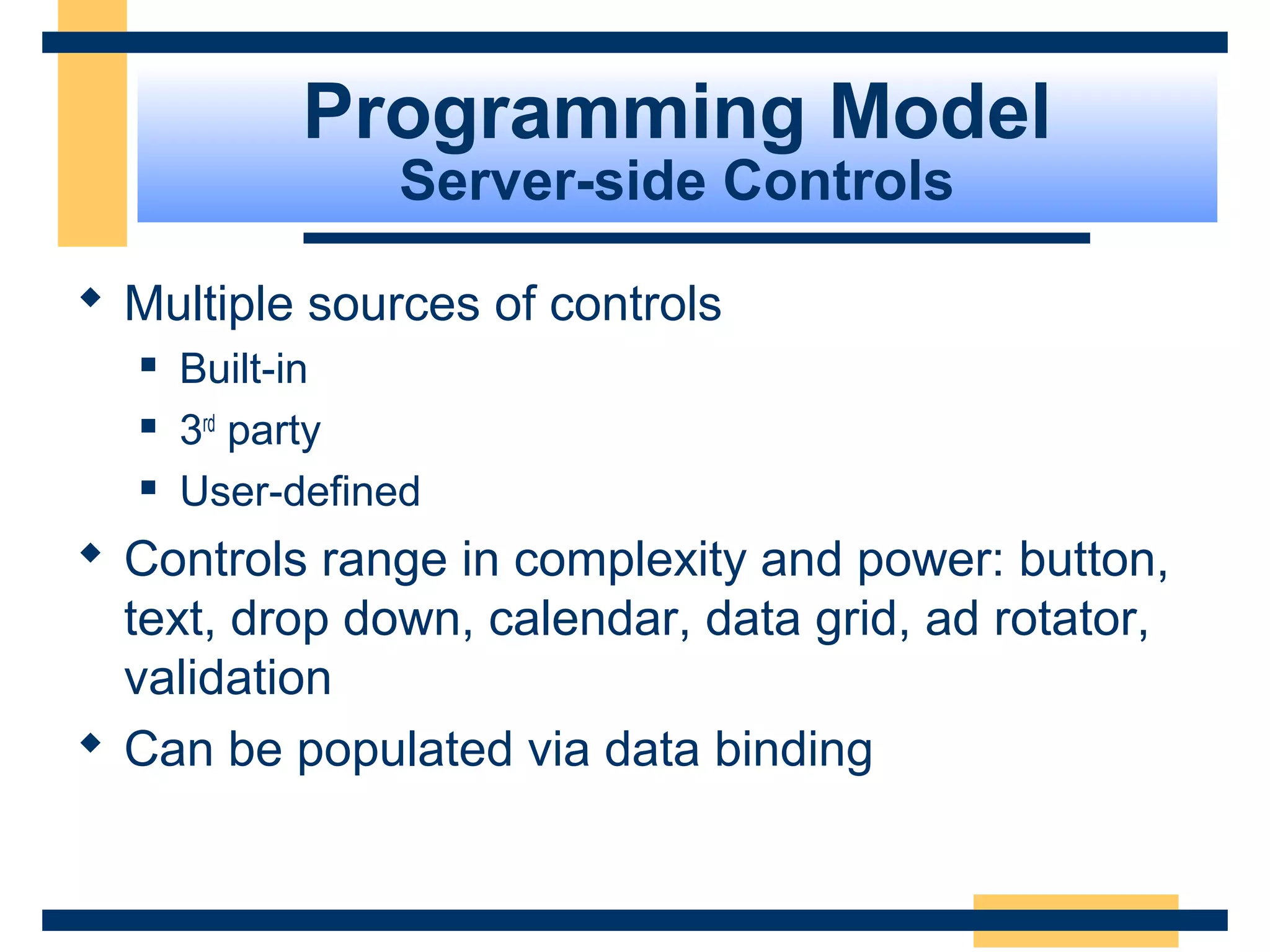 Programming Model
                Server-side Controls

 Multiple sources of controls
     Built-in
     3rd party
     User-defined
 Controls range in complexity and power: button,
  text, drop down, calendar, data grid, ad rotator,
  validation
 Can be populated via data binding


                                            Slide 25 of 72
 