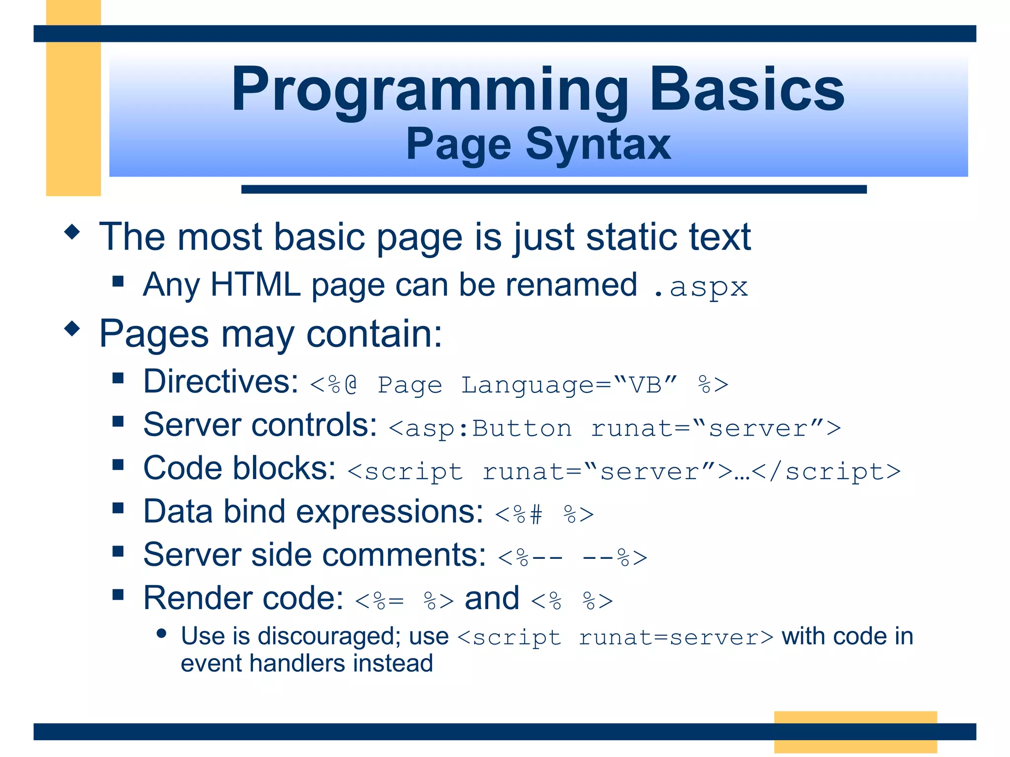 Programming Basics
                           Page Syntax
 The most basic page is just static text
     Any HTML page can be renamed .aspx
 Pages may contain:
     Directives: <%@ Page Language=“VB” %>
     Server controls: <asp:Button runat=“server”>
     Code blocks: <script runat=“server”>…</script>
     Data bind expressions: <%# %>
     Server side comments: <%-- --%>
     Render code: <%= %> and <% %>
         Use is discouraged; use <script runat=server> with code in
          event handlers instead


                                                            Slide 32 of 72
 