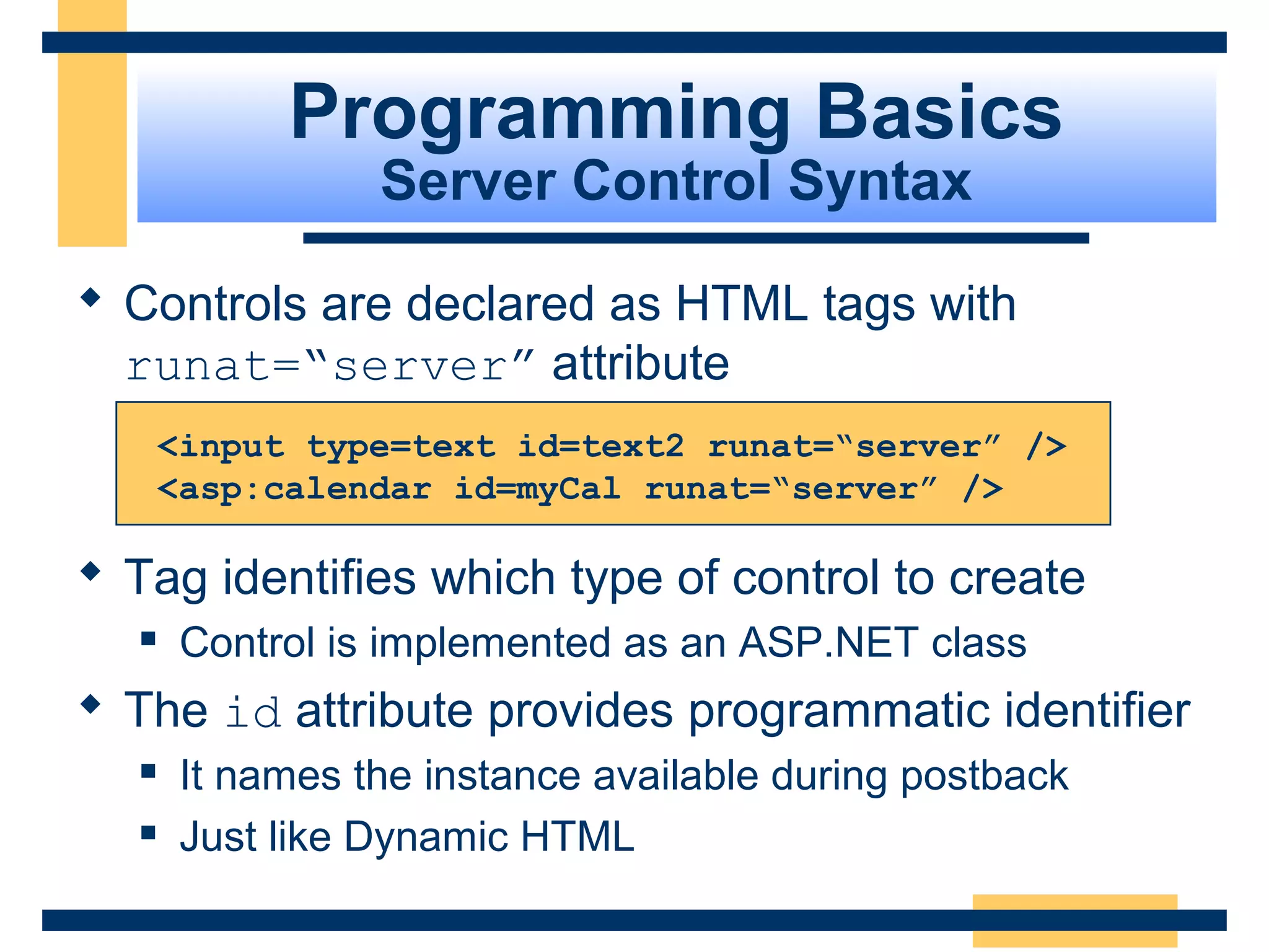 Programming Basics
                  Server Control Syntax

 Controls are declared as HTML tags with
  runat=“server” attribute
       <input type=text id=text2 runat=“server” />
       <asp:calendar id=myCal runat=“server” />

 Tag identifies which type of control to create
       Control is implemented as an ASP.NET class
 The id attribute provides programmatic identifier
       It names the instance available during postback
       Just like Dynamic HTML

                                                     Slide 34 of 72
 