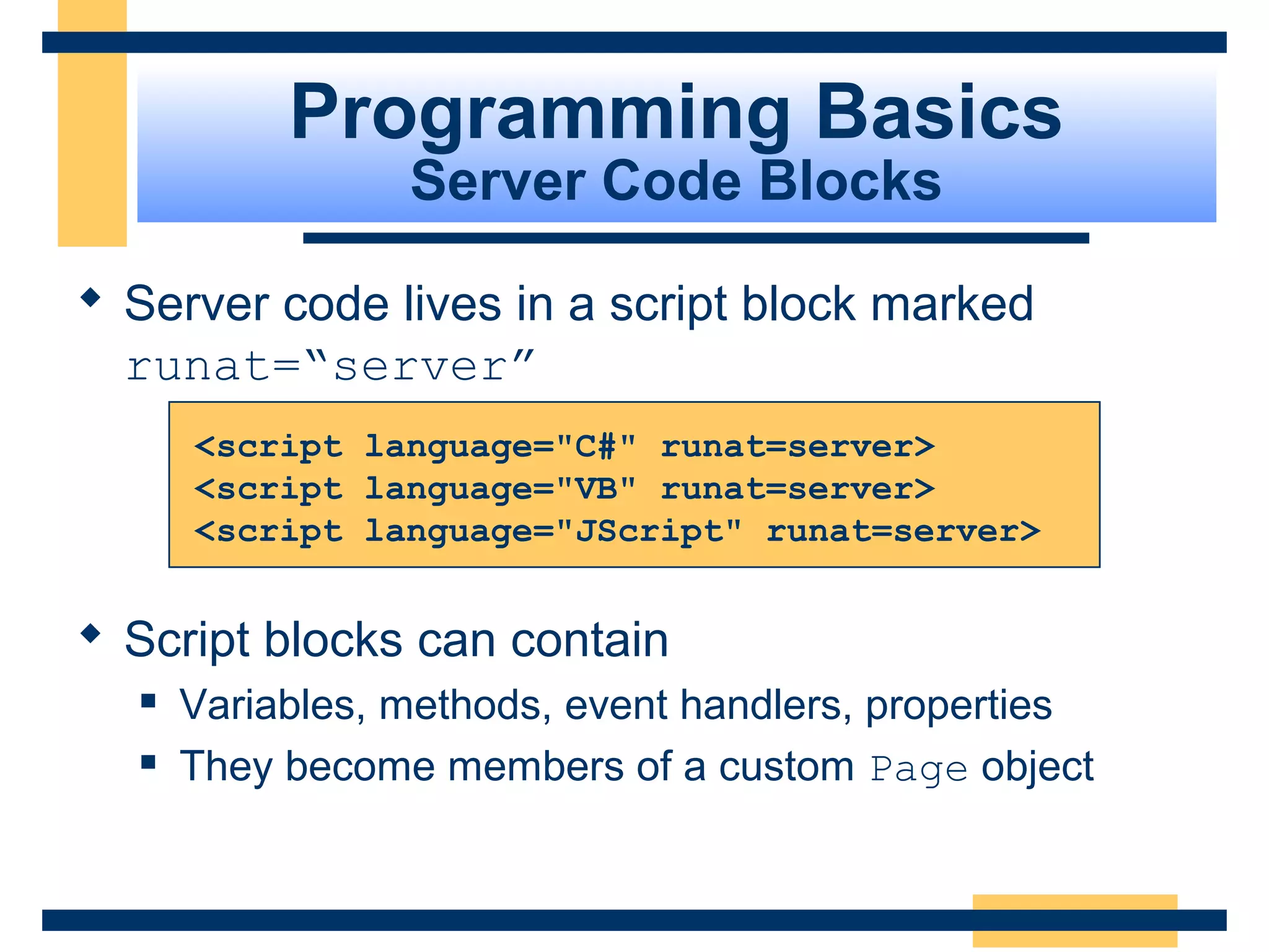 Programming Basics
                 Server Code Blocks

 Server code lives in a script block marked
  runat=“server”
      <script language="C#" runat=server>
      <script language="VB" runat=server>
      <script language="JScript" runat=server>


 Script blocks can contain
     Variables, methods, event handlers, properties
     They become members of a custom Page object


                                                Slide 38 of 72
 