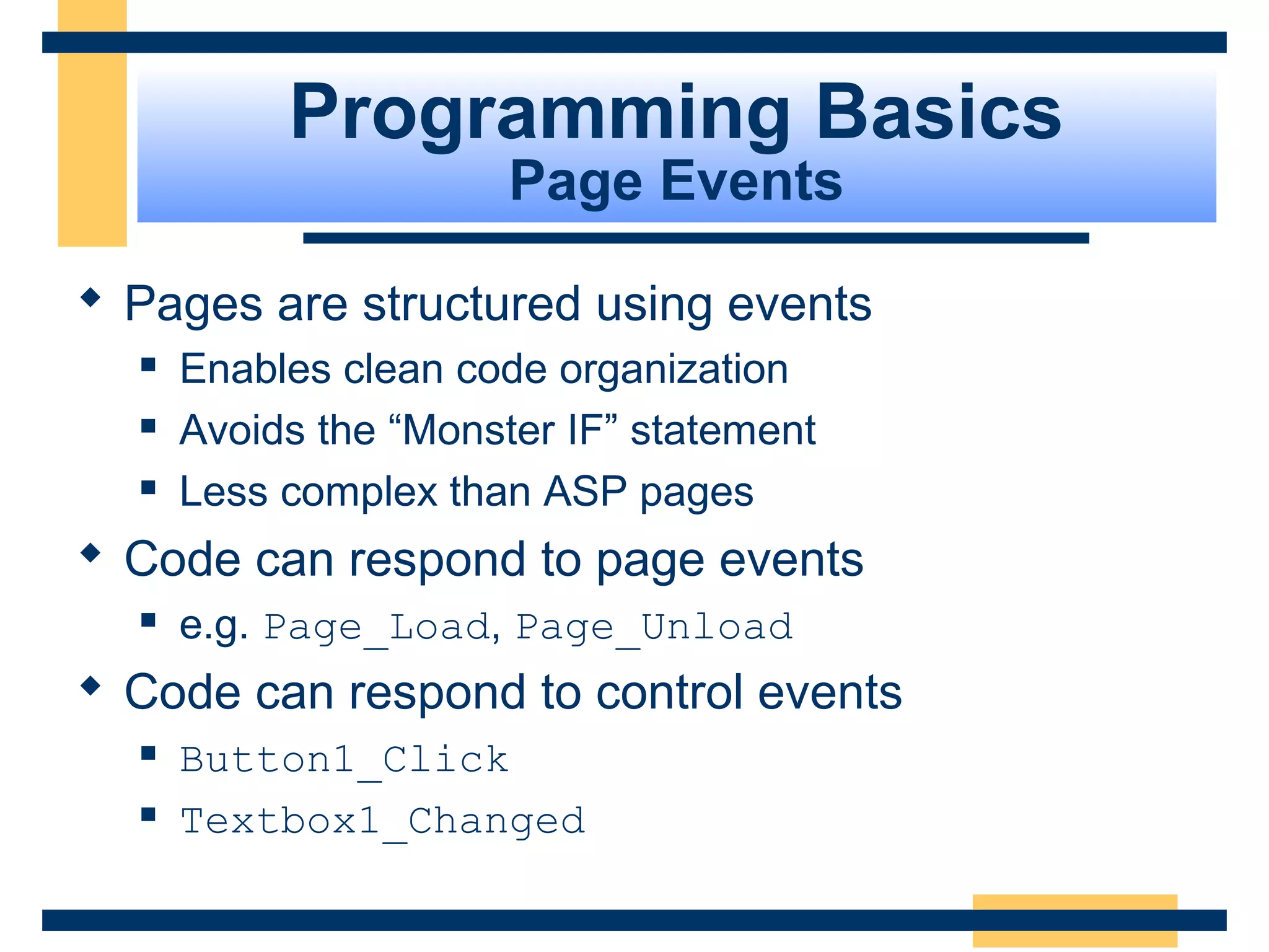 Programming Basics
                       Page Events

 Pages are structured using events
     Enables clean code organization
     Avoids the “Monster IF” statement
     Less complex than ASP pages
 Code can respond to page events
     e.g. Page_Load, Page_Unload
 Code can respond to control events
     Button1_Click
     Textbox1_Changed

                                          Slide 39 of 72
 