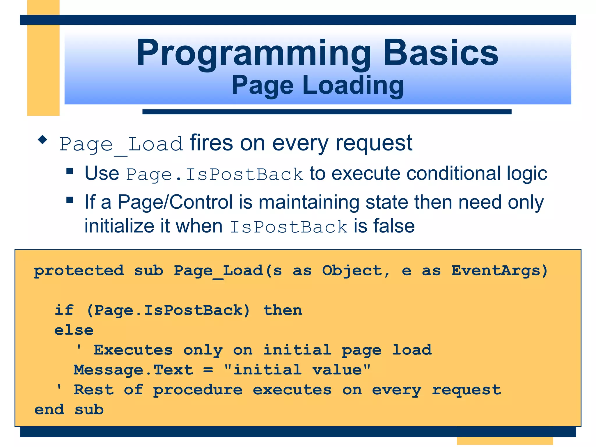 Programming Basics
                       Page Loading

 Page_Load fires on every request
      Use Page.IsPostBack to execute conditional logic
      If a Page/Control is maintaining state then need only
       initialize it when IsPostBack is false

protected sub Page_Load(s as Object, e as EventArgs)

  if (Page.IsPostBack) then
  else
    ' Executes only on initial page load
    Message.Text = "initial value"
  ' Rest of procedure executes on every request
end sub
                                                    Slide 42 of 72
 